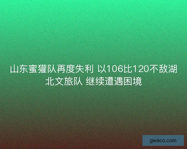 山东蜜獾队再度失利 以106比120不敌湖北文旅队 继续遭遇困境