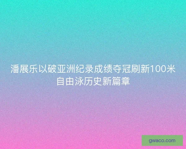 潘展乐以破亚洲纪录成绩夺冠刷新100米自由泳历史新篇章