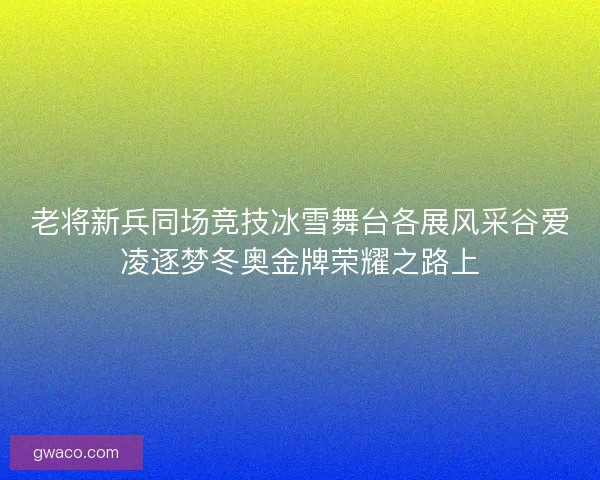 老将新兵同场竞技冰雪舞台各展风采谷爱凌逐梦冬奥金牌荣耀之路上