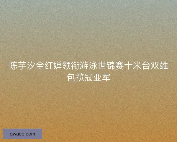 陈芋汐全红婵领衔游泳世锦赛十米台双雄包揽冠亚军