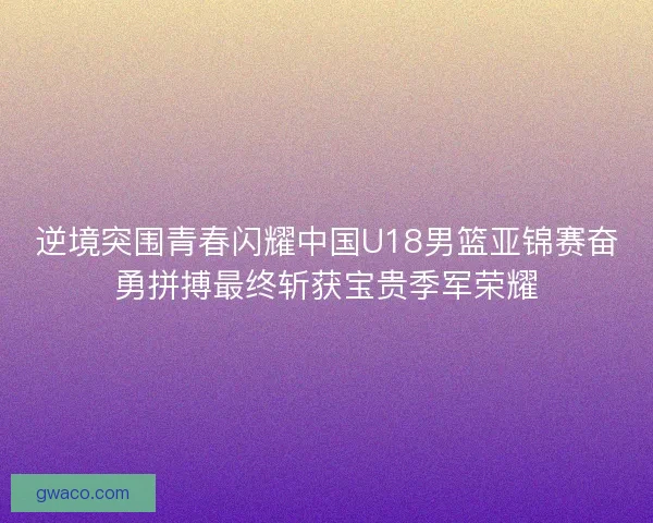 逆境突围青春闪耀中国U18男篮亚锦赛奋勇拼搏最终斩获宝贵季军荣耀